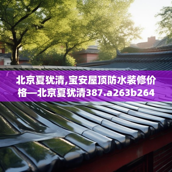 北京夏犹清,宝安屋顶防水装修价格—北京夏犹清387.a263b264c267fgy.274fghfd