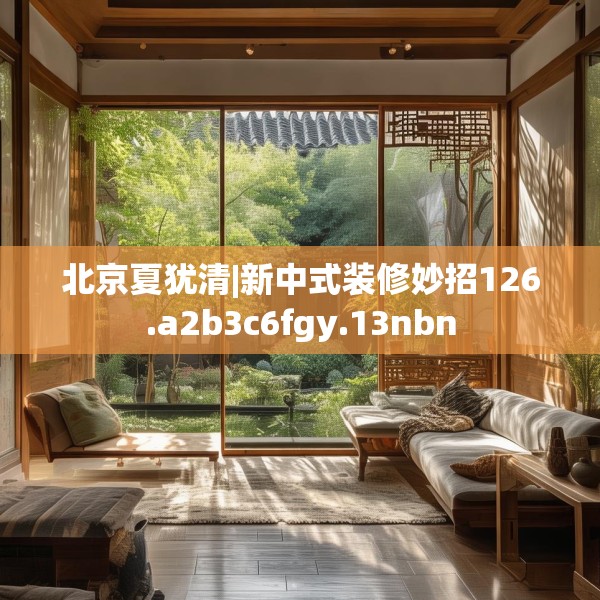 北京夏犹清|新中式装修妙招126.a2b3c6fgy.13nbn