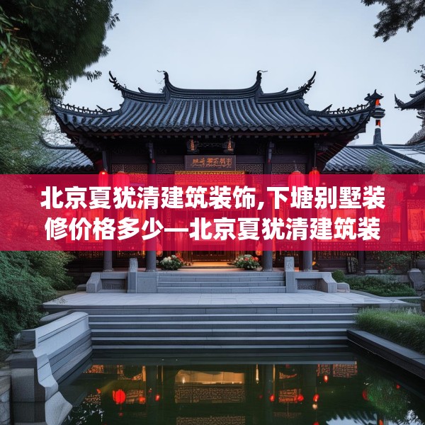 北京夏犹清建筑装饰,下塘别墅装修价格多少—北京夏犹清建筑装饰611.a487b488c491fgy.498bnbn