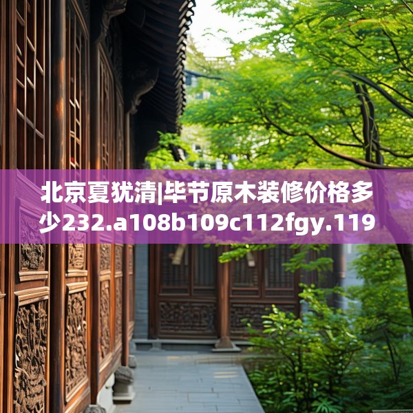 北京夏犹清|毕节原木装修价格多少232.a108b109c112fgy.119dewqe