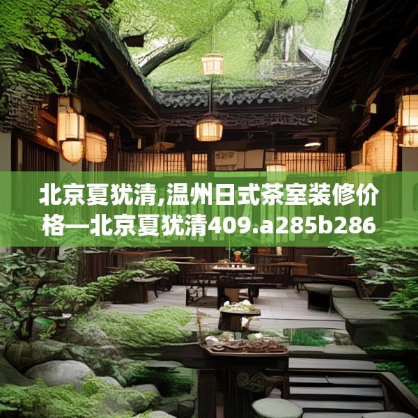 北京夏犹清,温州日式茶室装修价格—北京夏犹清409.a285b286c289fgy.296poiy