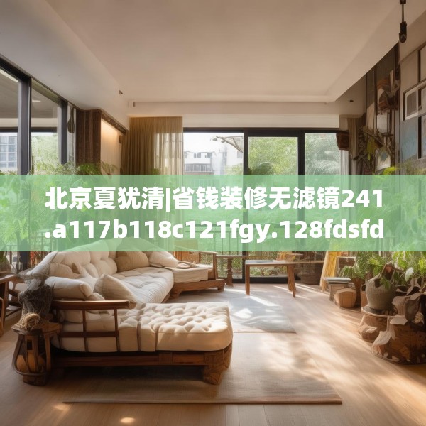 北京夏犹清|省钱装修无滤镜241.a117b118c121fgy.128fdsfds