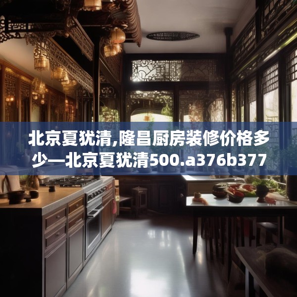 北京夏犹清,隆昌厨房装修价格多少—北京夏犹清500.a376b377c380fgy.387xczxv