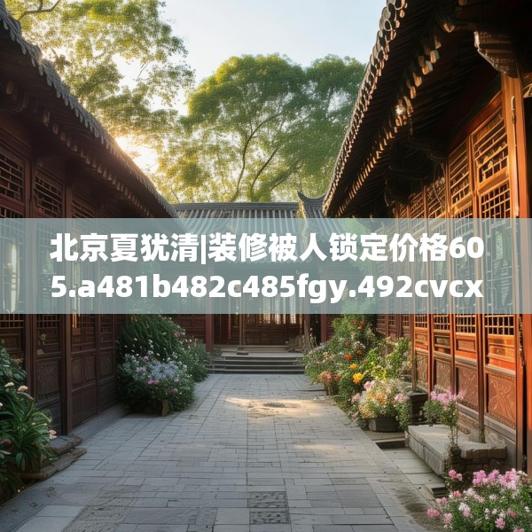 北京夏犹清|装修被人锁定价格605.a481b482c485fgy.492cvcx