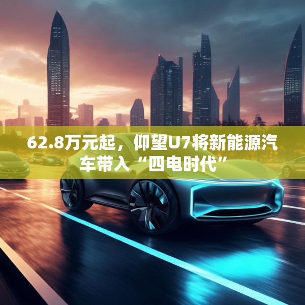 62.8万元起，仰望U7将新能源汽车带入“四电时代”