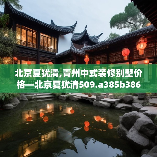 北京夏犹清,青州中式装修别墅价格—北京夏犹清509.a385b386c389fgy.396fds