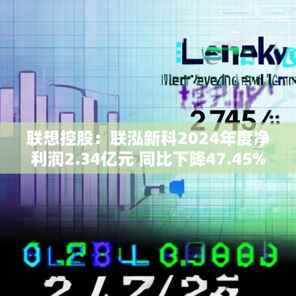 联想控股：联泓新科2024年度净利润2.34亿元 同比下降47.45%