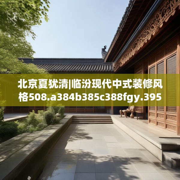 北京夏犹清|临汾现代中式装修风格508.a384b385c388fgy.395htyj