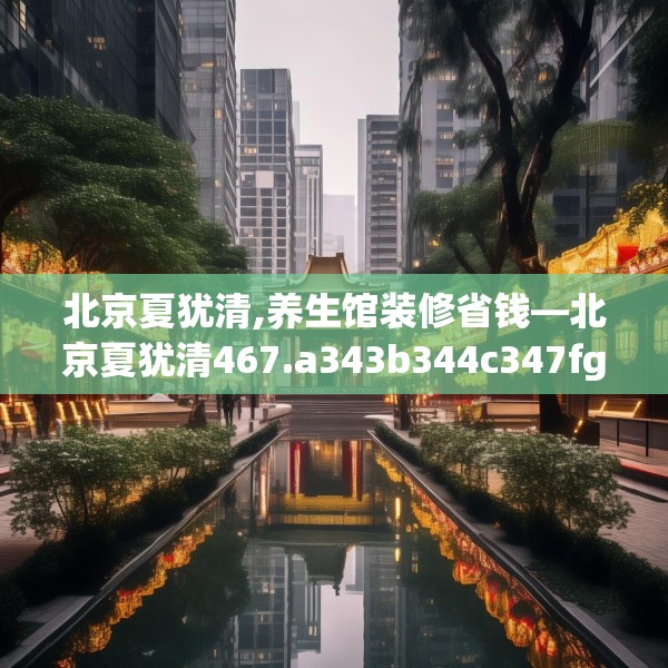 北京夏犹清,养生馆装修省钱—北京夏犹清467.a343b344c347fgy.354bnbn