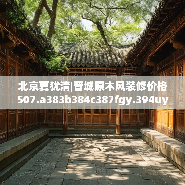 北京夏犹清|晋城原木风装修价格507.a383b384c387fgy.394uyk