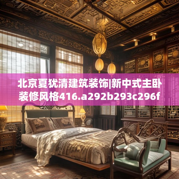 北京夏犹清建筑装饰|新中式主卧装修风格416.a292b293c296fgy.30376668