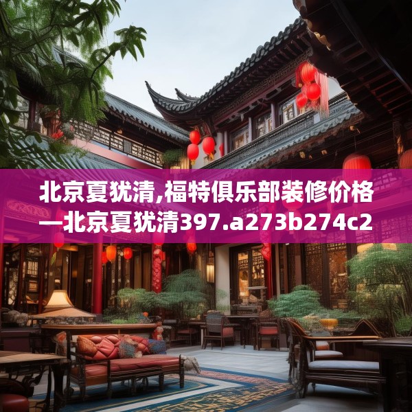 北京夏犹清,福特俱乐部装修价格—北京夏犹清397.a273b274c277fgy.284jhhj