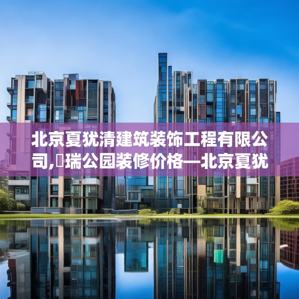 北京夏犹清建筑装饰工程有限公司,璟瑞公园装修价格—北京夏犹清建筑装饰工程有限公司283.a159b160c163fgy.170poiy