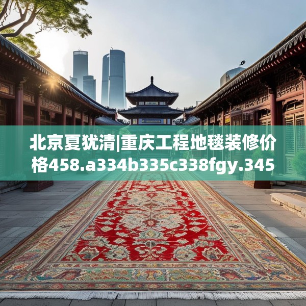 北京夏犹清|重庆工程地毯装修价格458.a334b335c338fgy.345wew