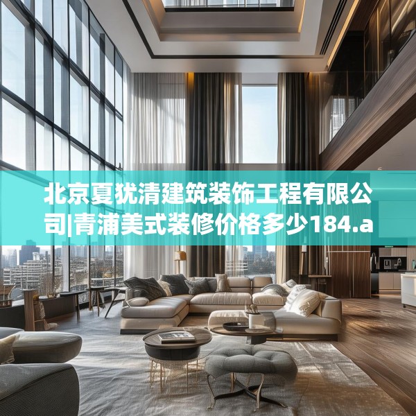 北京夏犹清建筑装饰工程有限公司|青浦美式装修价格多少184.a60b61c64fgy.71htyj