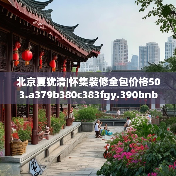 北京夏犹清|怀集装修全包价格503.a379b380c383fgy.390bnbn