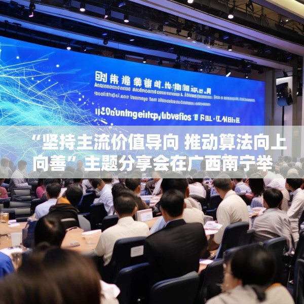 “坚持主流价值导向 推动算法向上向善”主题分享会在广西南宁举行