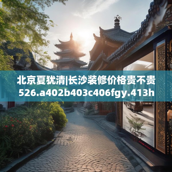 北京夏犹清|长沙装修价格贵不贵526.a402b403c406fgy.413htyj