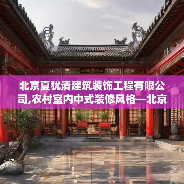 北京夏犹清建筑装饰工程有限公司,农村室内中式装修风格—北京夏犹清建筑装饰工程有限公司230.a106b107c110fgy.117xczxv