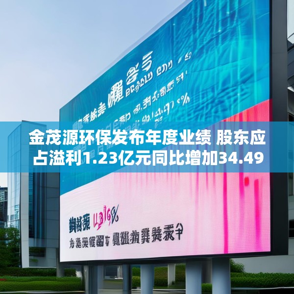 金茂源环保发布年度业绩 股东应占溢利1.23亿元同比增加34.49%
