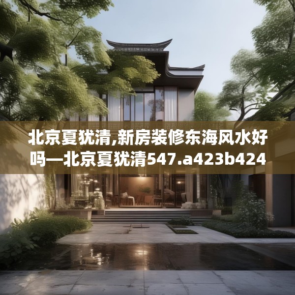 北京夏犹清,新房装修东海风水好吗—北京夏犹清547.a423b424c427fgy.434fdsfds