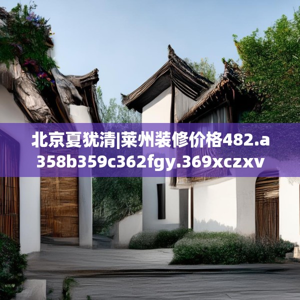 北京夏犹清|莱州装修价格482.a358b359c362fgy.369xczxv