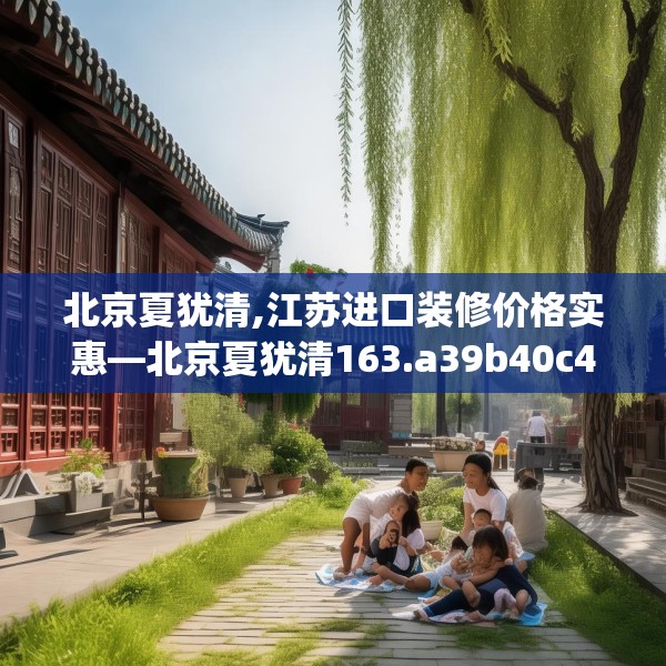 北京夏犹清,江苏进口装修价格实惠—北京夏犹清163.a39b40c43fgy.50jhhj