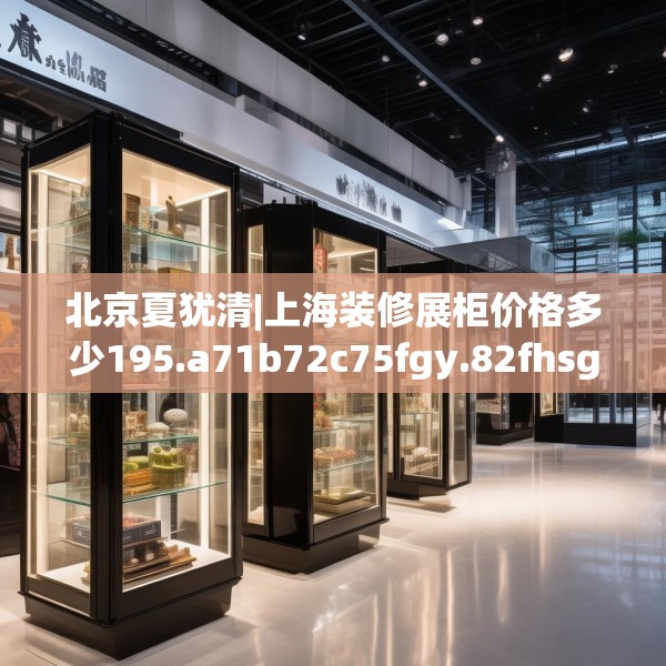 北京夏犹清|上海装修展柜价格多少195.a71b72c75fgy.82fhsg