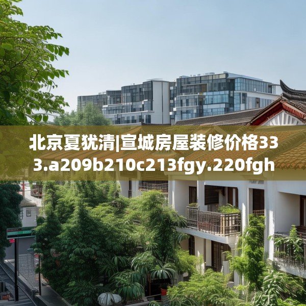 北京夏犹清|宣城房屋装修价格333.a209b210c213fgy.220fghfd