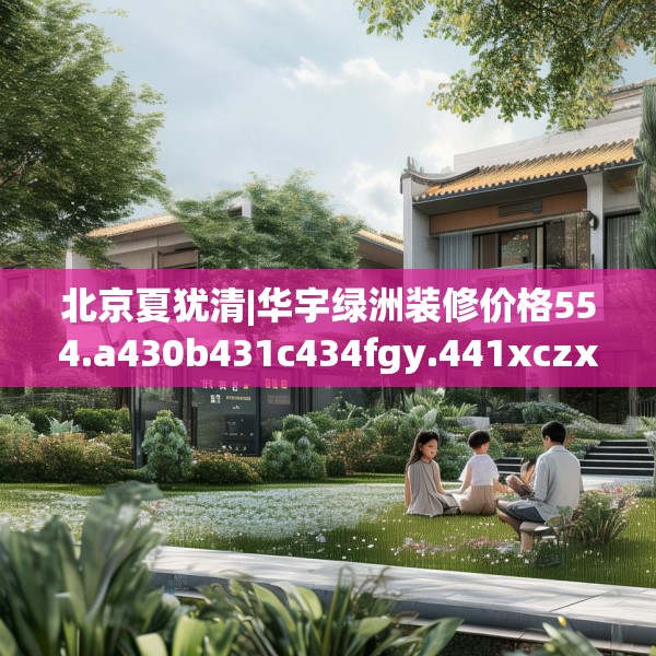 北京夏犹清|华宇绿洲装修价格554.a430b431c434fgy.441xczxv