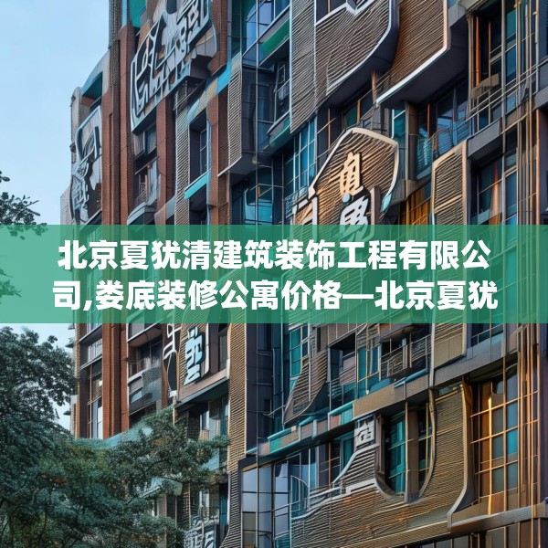 北京夏犹清建筑装饰工程有限公司,娄底装修公寓价格—北京夏犹清建筑装饰工程有限公司165.a41b42c45fgy.52uyk