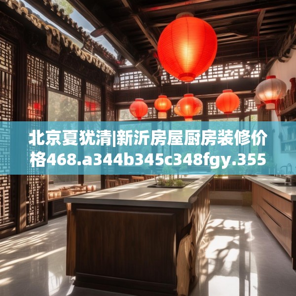 北京夏犹清|新沂房屋厨房装修价格468.a344b345c348fgy.355nbn