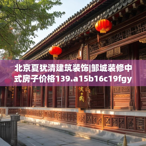 北京夏犹清建筑装饰|邹城装修中式房子价格139.a15b16c19fgy.26poiy