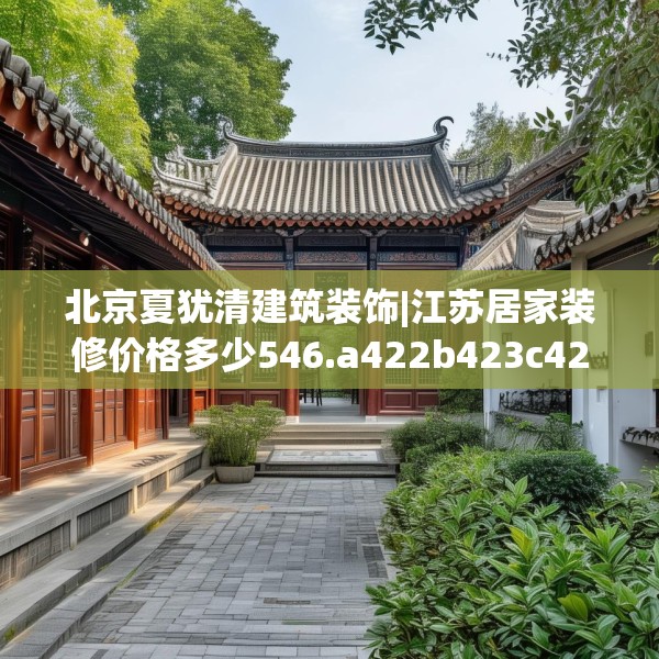 北京夏犹清建筑装饰|江苏居家装修价格多少546.a422b423c426fgy.433dsfds