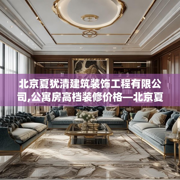 北京夏犹清建筑装饰工程有限公司,公寓房高档装修价格—北京夏犹清建筑装饰工程有限公司513.a389b390c393fgy.400fghfd