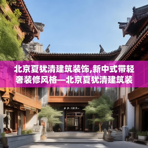 北京夏犹清建筑装饰,新中式带轻奢装修风格—北京夏犹清建筑装饰221.a97b98c101fgy.108fds