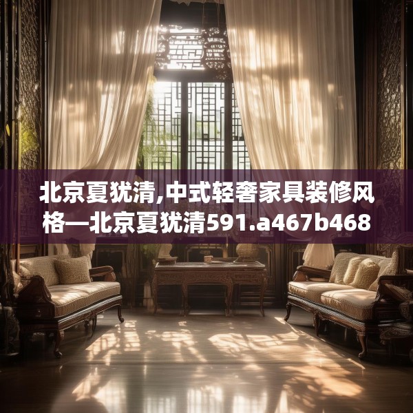 北京夏犹清,中式轻奢家具装修风格—北京夏犹清591.a467b468c471fgy.478fhsg