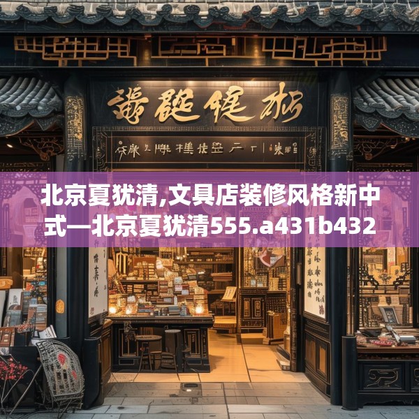 北京夏犹清,文具店装修风格新中式—北京夏犹清555.a431b432c435fgy.442fhsg