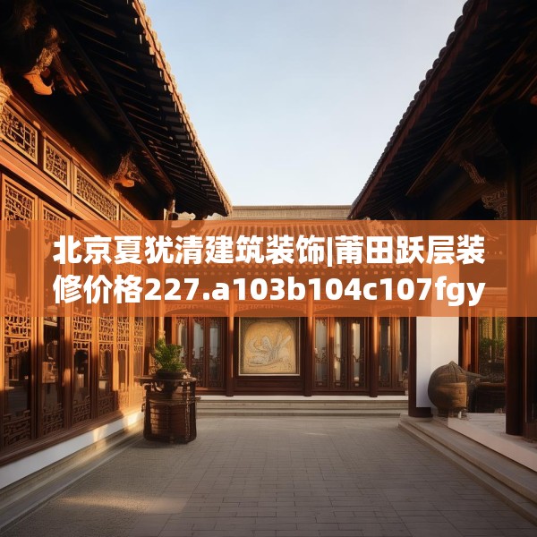 北京夏犹清建筑装饰|莆田跃层装修价格227.a103b104c107fgy.114cvcx
