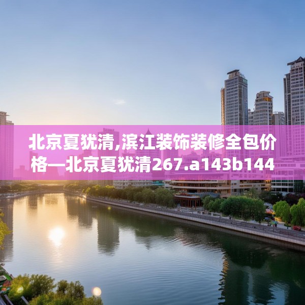 北京夏犹清,滨江装饰装修全包价格—北京夏犹清267.a143b144c147fgy.154fhsg