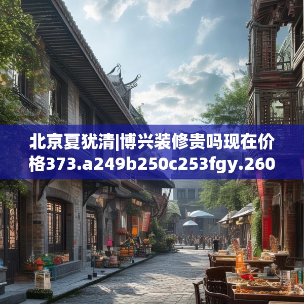 北京夏犹清|博兴装修贵吗现在价格373.a249b250c253fgy.260poiy