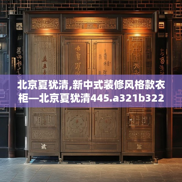 北京夏犹清,新中式装修风格款衣柜—北京夏犹清445.a321b322c325fgy.332poiy