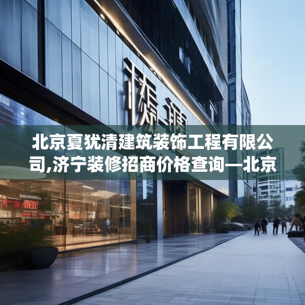 北京夏犹清建筑装饰工程有限公司,济宁装修招商价格查询—北京夏犹清建筑装饰工程有限公司427.a303b304c307fgy.314poiy