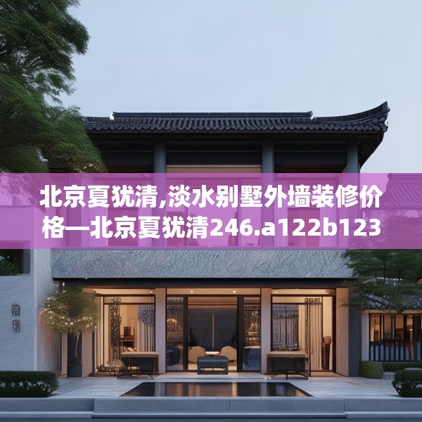 北京夏犹清,淡水别墅外墙装修价格—北京夏犹清246.a122b123c126fgy.133lkjl