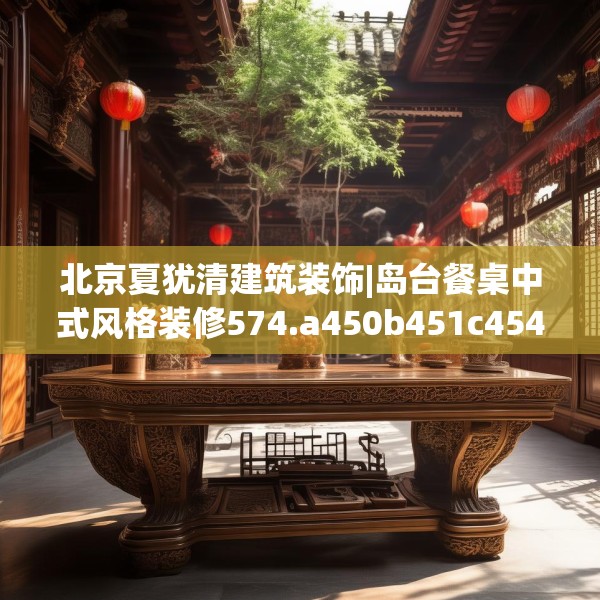 北京夏犹清建筑装饰|岛台餐桌中式风格装修574.a450b451c454fgy.461dewqe