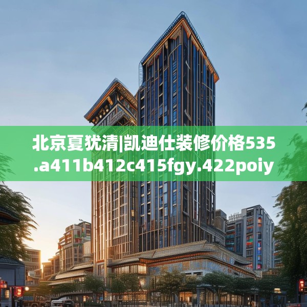 北京夏犹清|凯迪仕装修价格535.a411b412c415fgy.422poiy