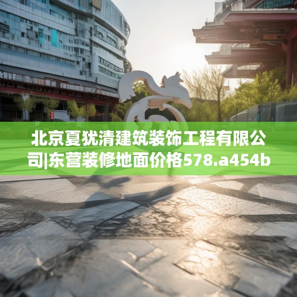 北京夏犹清建筑装饰工程有限公司|东营装修地面价格578.a454b455c458fgy.46576659