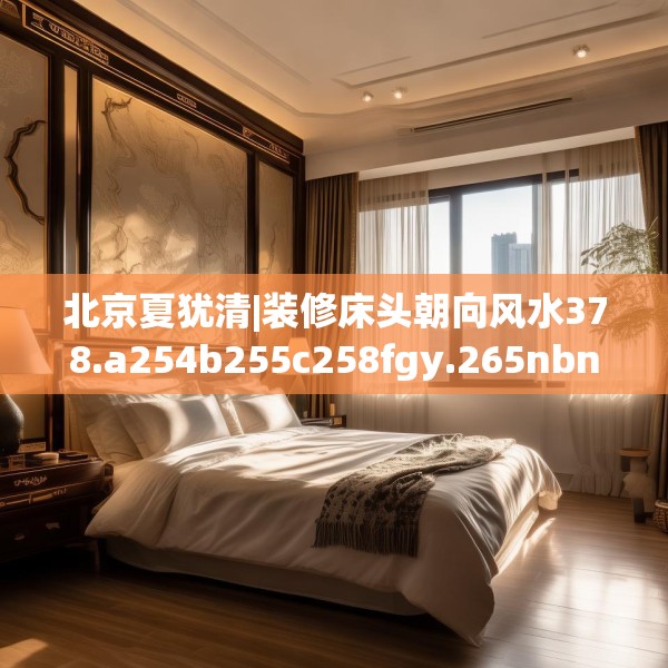 北京夏犹清|装修床头朝向风水378.a254b255c258fgy.265nbn