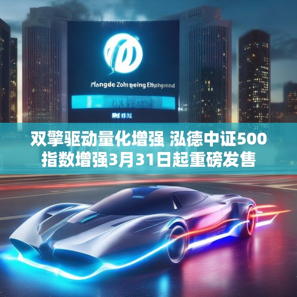 双擎驱动量化增强 泓德中证500指数增强3月31日起重磅发售