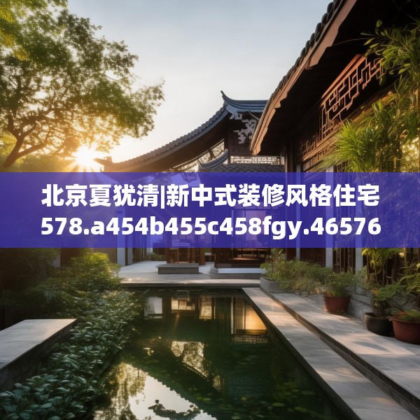 北京夏犹清|新中式装修风格住宅578.a454b455c458fgy.46576659